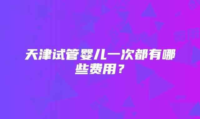 天津试管婴儿一次都有哪些费用?