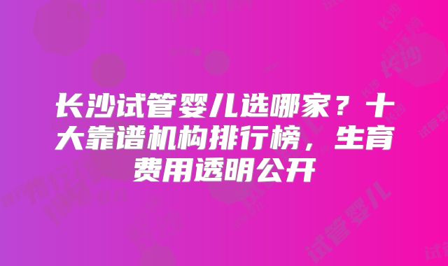长沙试管婴儿选哪家？十大靠谱机构排行榜，生育费用透明公开