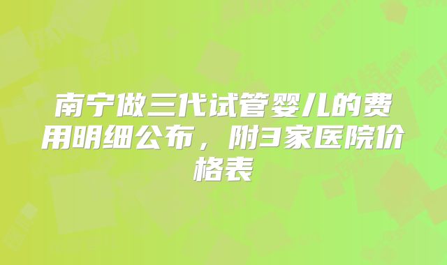南宁做三代试管婴儿的费用明细公布，附3家医院价格表
