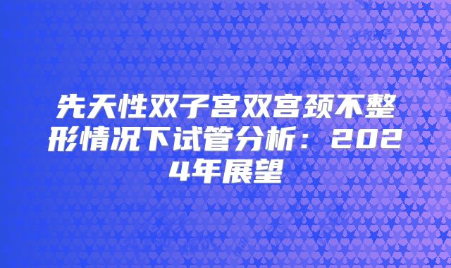 先天性双子宫双宫颈不整形情况下试管分析：2024年展望