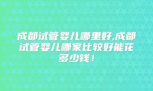成都试管婴儿哪里好,成都试管婴儿哪家比较好能花多少钱！
