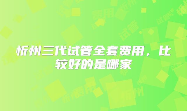 忻州三代试管全套费用，比较好的是哪家