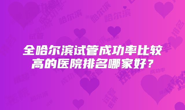 全哈尔滨试管成功率比较高的医院排名哪家好？