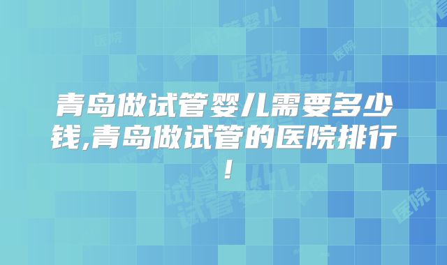 青岛做试管婴儿需要多少钱,青岛做试管的医院排行！