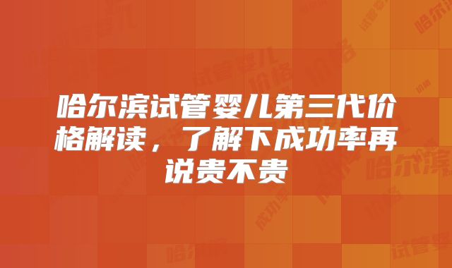 哈尔滨试管婴儿第三代价格解读,了解下成功率再说贵不贵