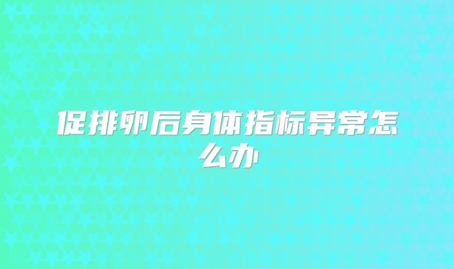 促排卵后身体指标异常怎么办