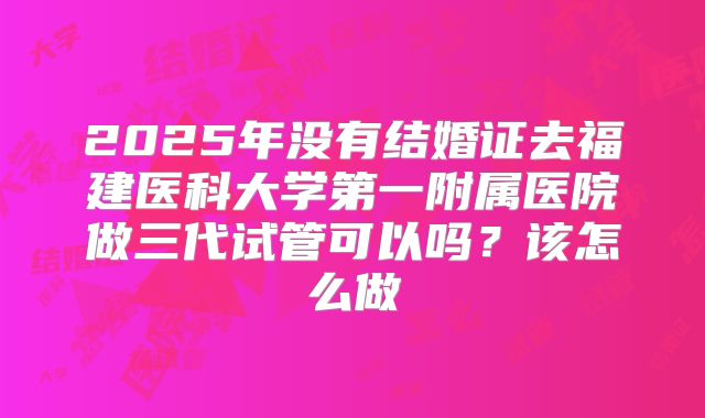 2025年没有结婚证去福建医科大学第一附属医院做三代试管可以吗？该怎么做