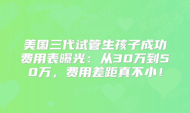美国三代试管生孩子成功费用表曝光：从30万到50万，费用差距真不小！