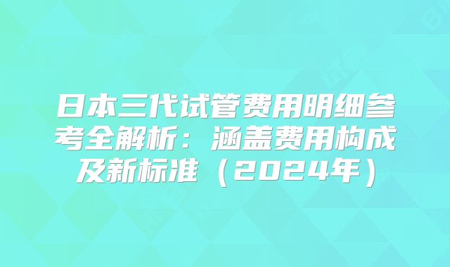 日本三代试管费用明细参考全解析：涵盖费用构成及新标准（2024年）