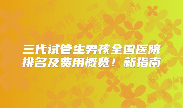 三代试管生男孩全国医院排名及费用概览！新指南