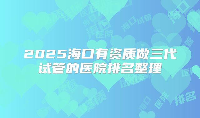 2025海口有资质做三代试管的医院排名整理