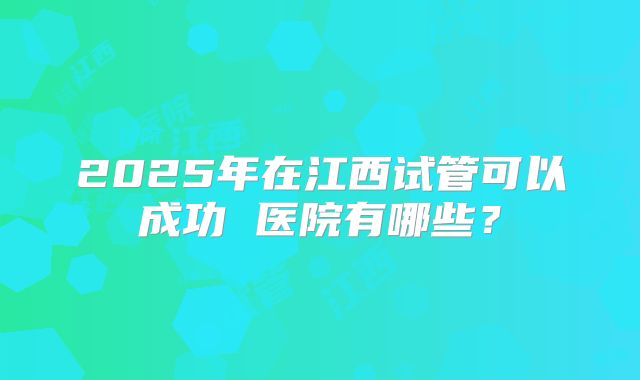 2025年在江西试管可以成功 医院有哪些？