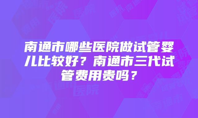 南通市哪些医院做试管婴儿比较好？南通市三代试管费用贵吗？
