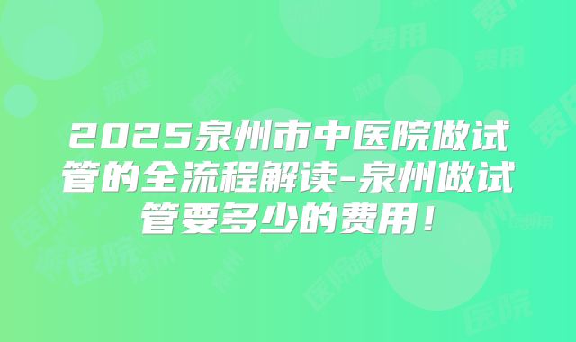 2025泉州市中医院做试管的全流程解读-泉州做试管要多少的费用！