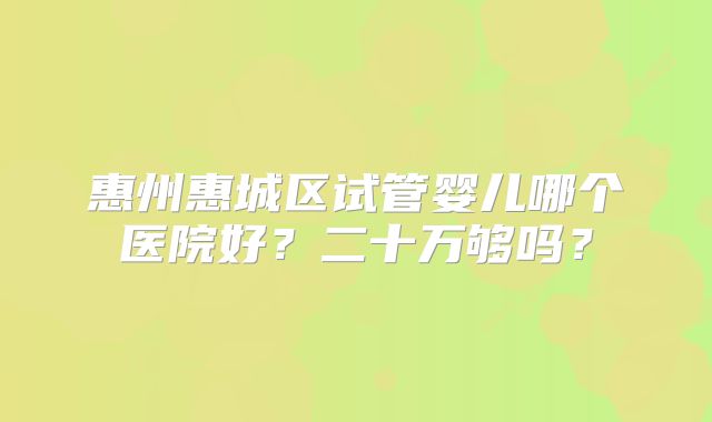 惠州惠城区试管婴儿哪个医院好?二十万够吗?