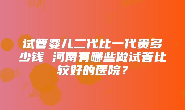 试管婴儿二代比一代贵多少钱 河南有哪些做试管比较好的医院?