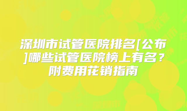 深圳市试管医院排名[公布]哪些试管医院榜上有名？附费用花销指南