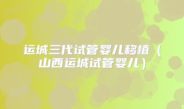 运城三代试管婴儿移植(山西运城试管婴儿)