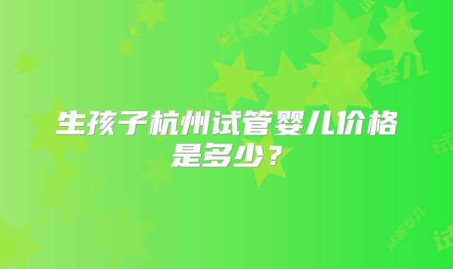 生孩子杭州试管婴儿价格是多少？