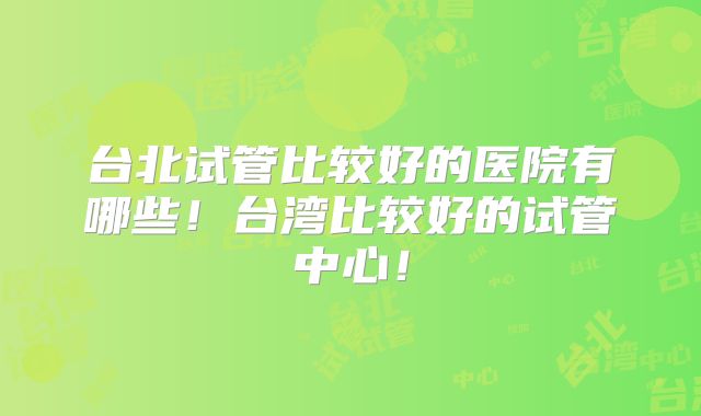 台北试管比较好的医院有哪些！台湾比较好的试管中心！