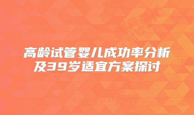 高龄试管婴儿成功率分析及39岁适宜方案探讨