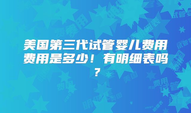 美国第三代试管婴儿费用费用是多少!有明细表吗?