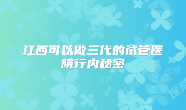 江西可以做三代的试管医院行内秘密