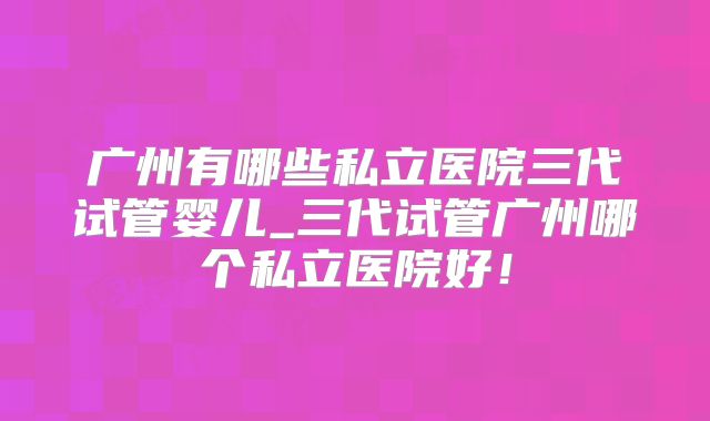 广州有哪些私立医院三代试管婴儿_三代试管广州哪个私立医院好！