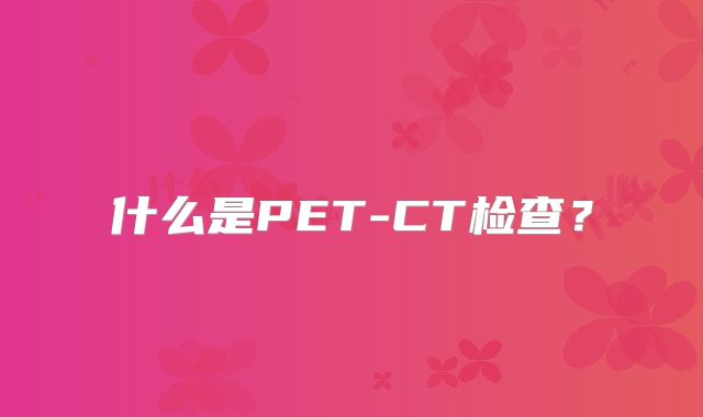 什么是PET-CT检查？