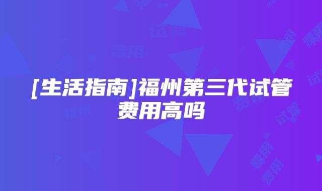 [生活指南]福州第三代试管费用高吗
