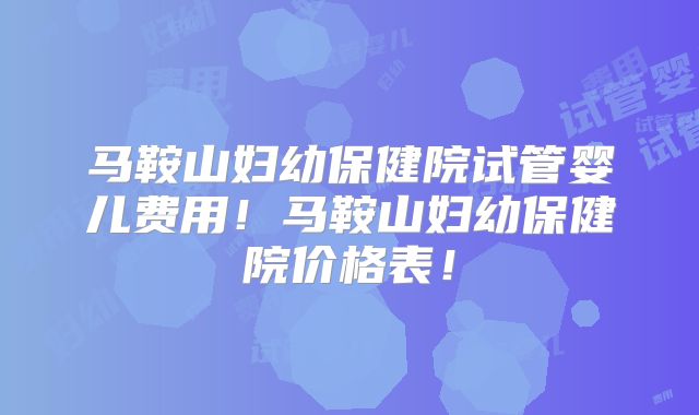马鞍山妇幼保健院试管婴儿费用！马鞍山妇幼保健院价格表！