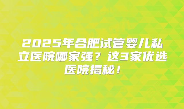 2025年合肥试管婴儿私立医院哪家强？这3家优选医院揭秘！