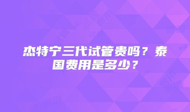 杰特宁三代试管贵吗？泰国费用是多少？
