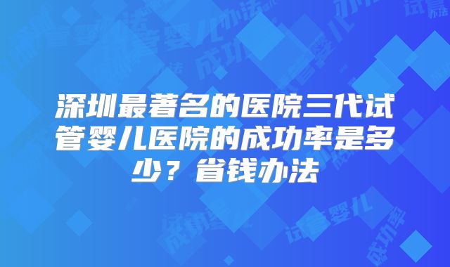 深圳最著名的医院三代试管婴儿医院的成功率是多少？省钱办法