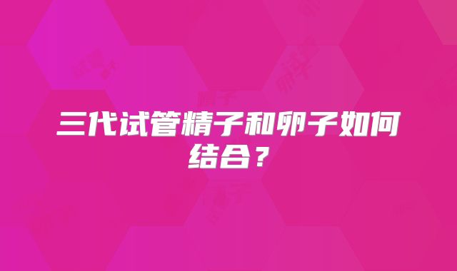 三代试管精子和卵子如何结合？