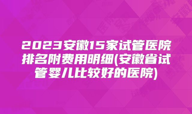 2023安徽15家试管医院排名附费用明细(安徽省试管婴儿比较好的医院)