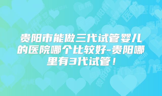 贵阳市能做三代试管婴儿的医院哪个比较好-贵阳哪里有3代试管！