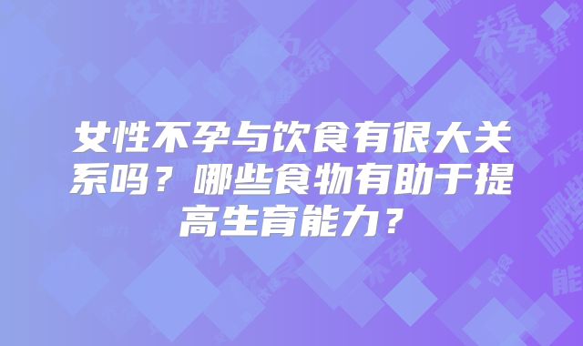 女性不孕与饮食有很大关系吗？哪些食物有助于提高生育能力？