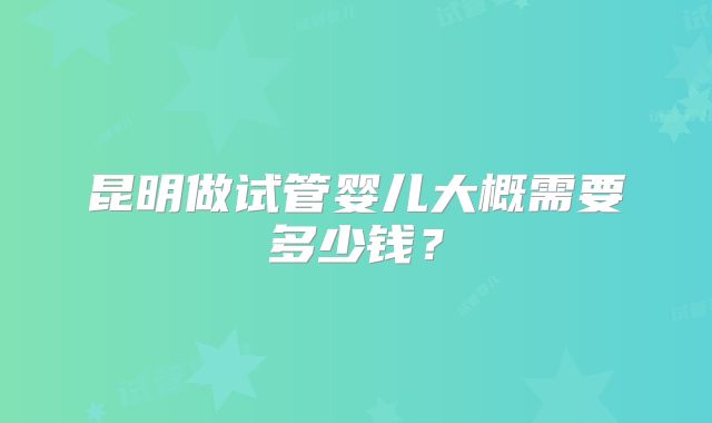 昆明做试管婴儿大概需要多少钱?