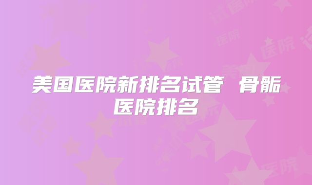 美国医院新排名试管 骨骺医院排名