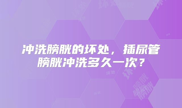 冲洗膀胱的坏处，插尿管膀胱冲洗多久一次？