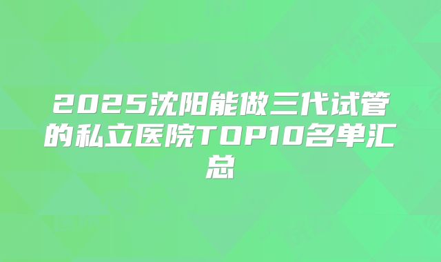 2025沈阳能做三代试管的私立医院TOP10名单汇总
