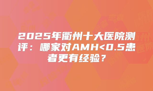 2025年衢州十大医院测评：哪家对AMH<0.5患者更有经验？