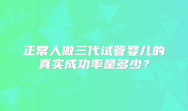正常人做三代试管婴儿的真实成功率是多少？