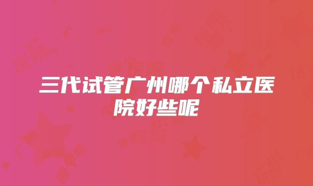 三代试管广州哪个私立医院好些呢