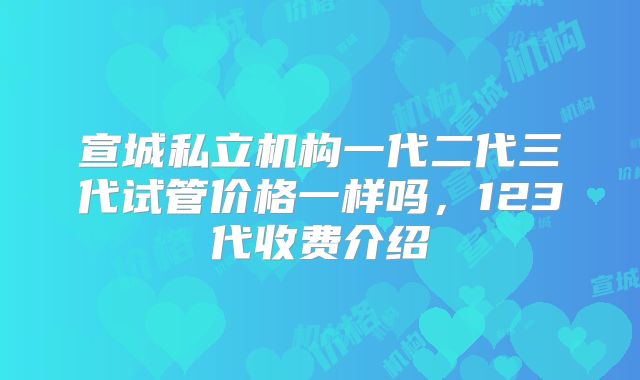 宣城私立机构一代二代三代试管价格一样吗，123代收费介绍