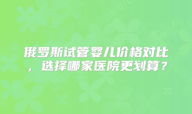 俄罗斯试管婴儿价格对比，选择哪家医院更划算？