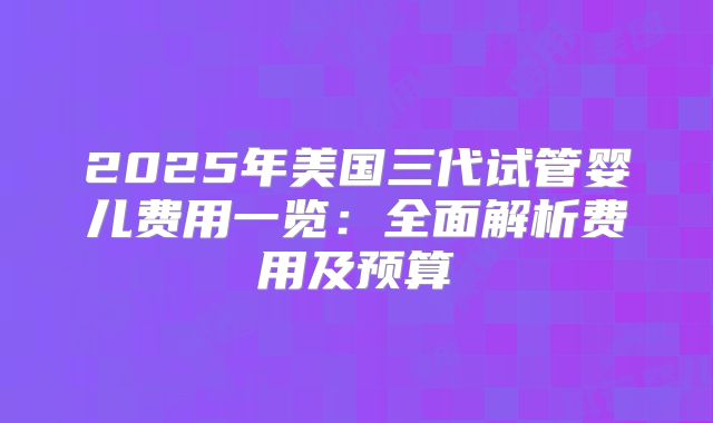 2025年美国三代试管婴儿费用一览：全面解析费用及预算