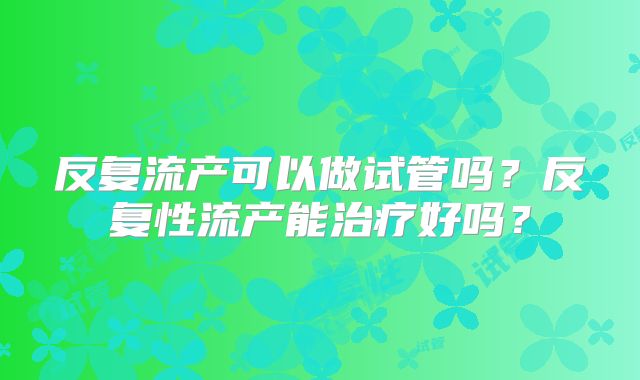 反复流产可以做试管吗？反复性流产能治疗好吗？