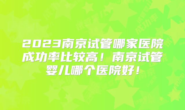 2023南京试管哪家医院成功率比较高！南京试管婴儿哪个医院好！
